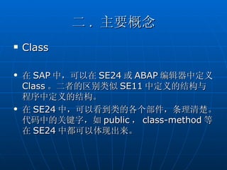 二 . 主要概念
   Class

   在 SAP 中，可以在 SE24 或 ABAP 编辑器中定义
    Class 。二者的区别类似 SE11 中定义的结构与
    程序中定义的结构。
   在 SE24 中，可以看到类的各个部件，条理清楚。
    代码中的关键字，如 public ， class-method 等
    在 SE24 中都可以体现出来。
 