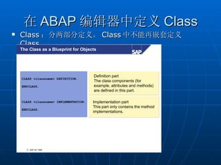 在 ABAP 编辑器中定义 Class
   Class ：分两部分定义。 Class 中不能再嵌套定义
    Class 。
    The Class as a Blueprint for Objects




                                        Definition part
    CLASS <classname> DEFINITION.
                                        The class components (for
                                                   components
    ENDCLASS.                           example, attributes and methods)
                                                   attributes     methods)
                                        are defined in this part.

    CLASS <classname> IMPLEMENTATION.   Implementation part
                                        Implementation part
                                        This part only contains the method
                                             part      contains the method
    ENDCLASS.
                                        implementations.




       © SAP AG 1999
 