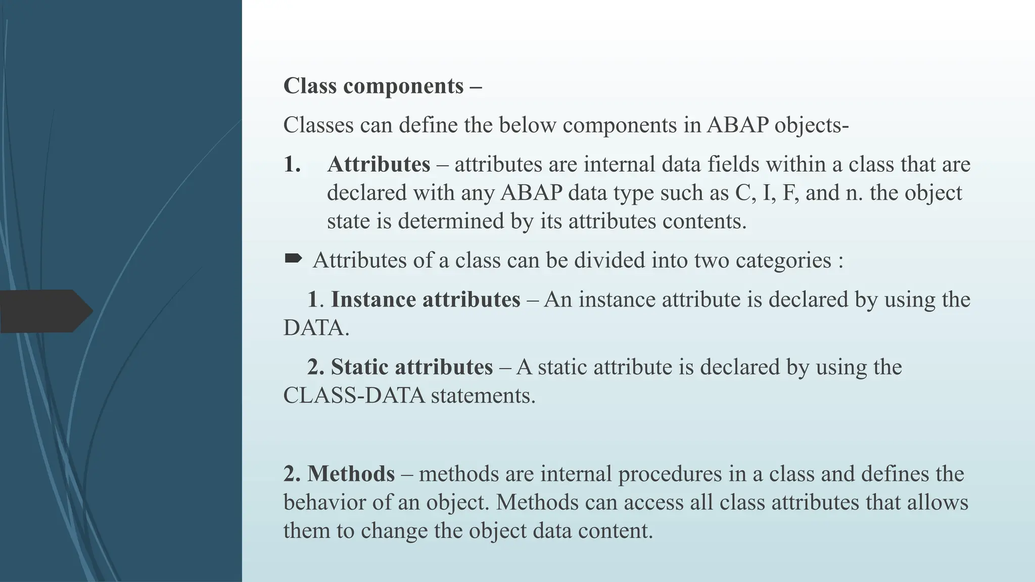 Class components –
Classes can define the below components in ABAP objects-
1. Attributes – attributes are internal data fields within a class that are
declared with any ABAP data type such as C, I, F, and n. the object
state is determined by its attributes contents.
 Attributes of a class can be divided into two categories :
1. Instance attributes – An instance attribute is declared by using the
DATA.
2. Static attributes – A static attribute is declared by using the
CLASS-DATA statements.
2. Methods – methods are internal procedures in a class and defines the
behavior of an object. Methods can access all class attributes that allows
them to change the object data content.
 