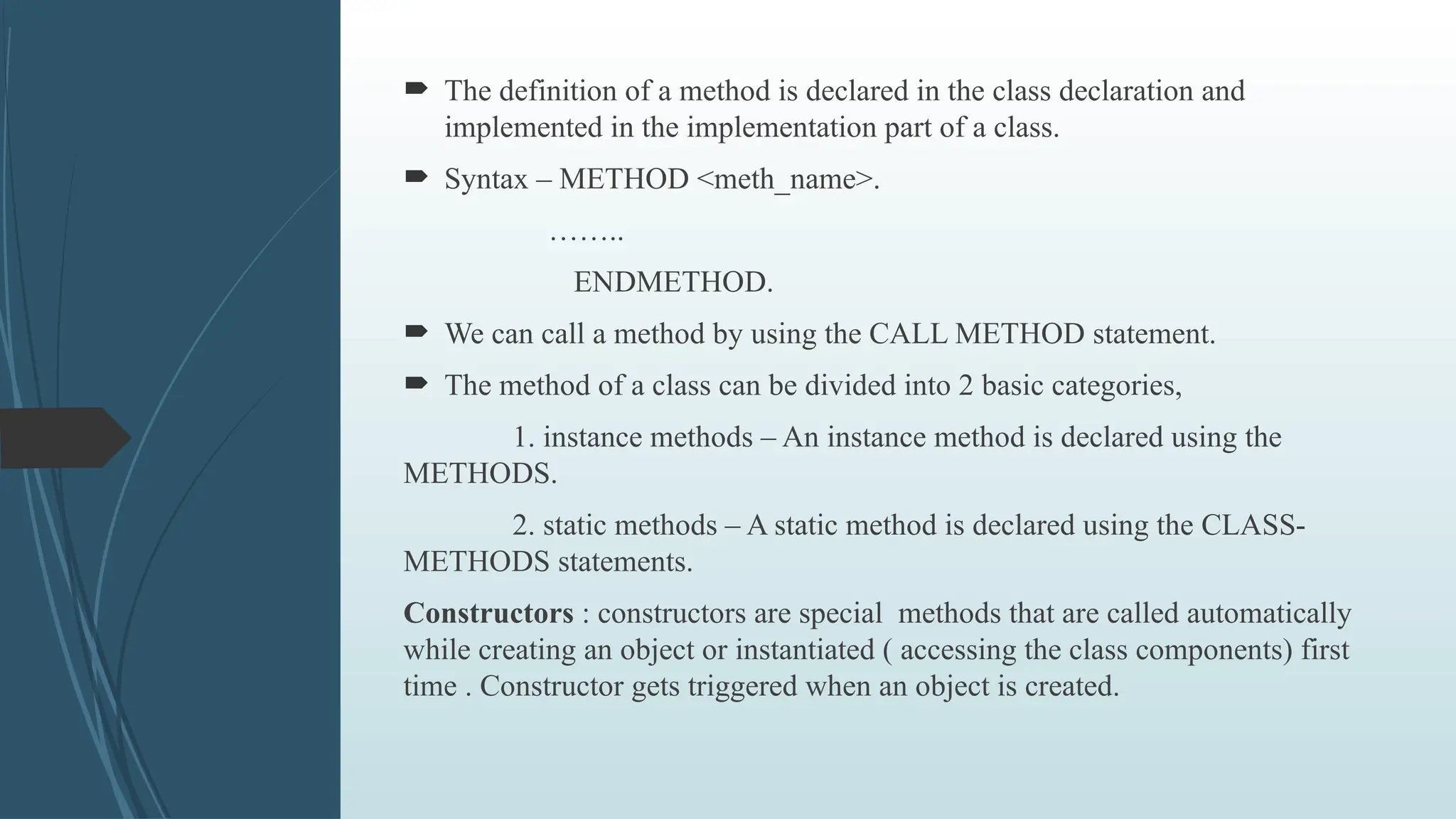  The definition of a method is declared in the class declaration and
implemented in the implementation part of a class.
 Syntax – METHOD <meth_name>.
……..
ENDMETHOD.
 We can call a method by using the CALL METHOD statement.
 The method of a class can be divided into 2 basic categories,
1. instance methods – An instance method is declared using the
METHODS.
2. static methods – A static method is declared using the CLASS-
METHODS statements.
Constructors : constructors are special methods that are called automatically
while creating an object or instantiated ( accessing the class components) first
time . Constructor gets triggered when an object is created.
 