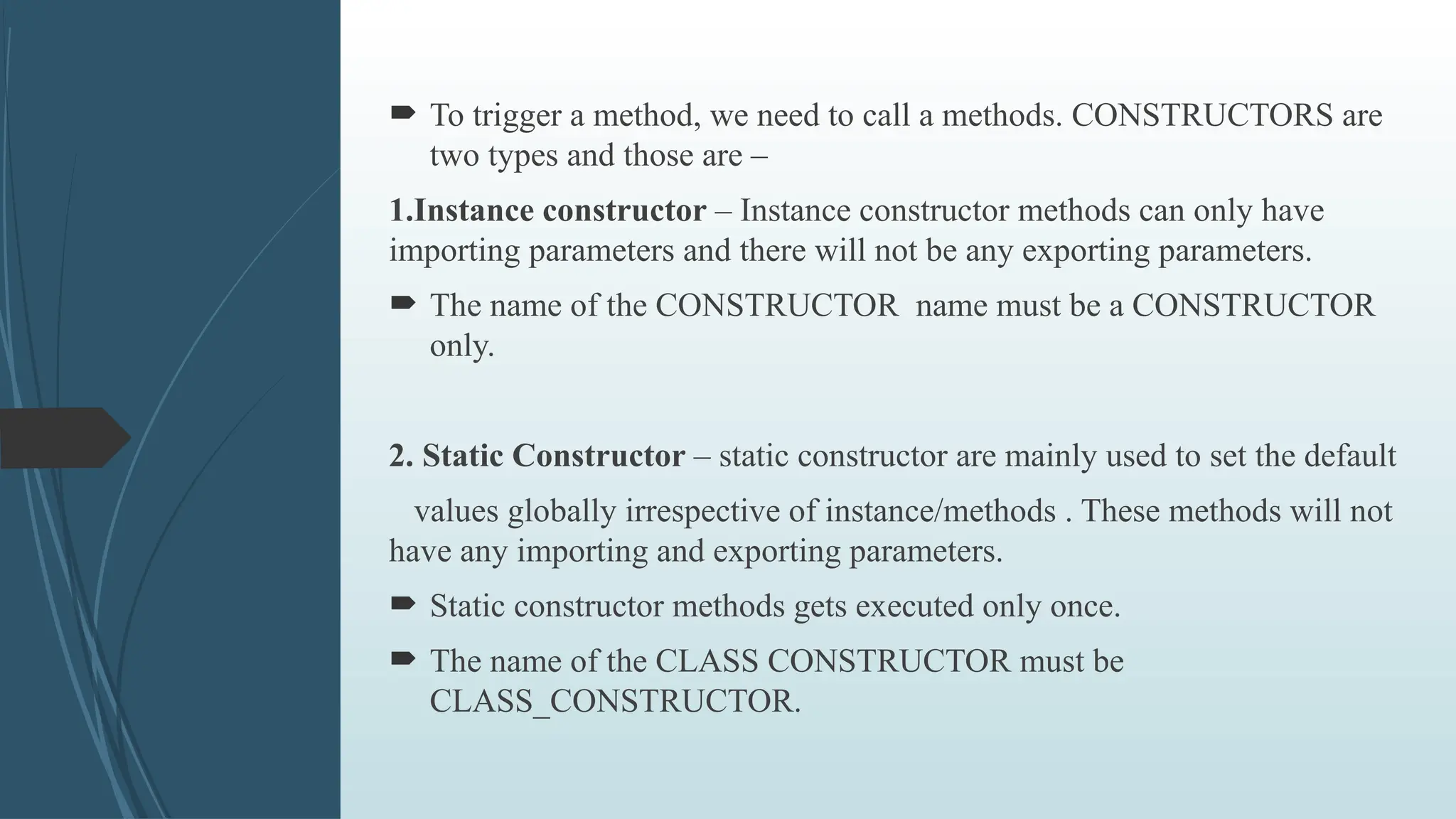  To trigger a method, we need to call a methods. CONSTRUCTORS are
two types and those are –
1.Instance constructor – Instance constructor methods can only have
importing parameters and there will not be any exporting parameters.
 The name of the CONSTRUCTOR name must be a CONSTRUCTOR
only.
2. Static Constructor – static constructor are mainly used to set the default
values globally irrespective of instance/methods . These methods will not
have any importing and exporting parameters.
 Static constructor methods gets executed only once.
 The name of the CLASS CONSTRUCTOR must be
CLASS_CONSTRUCTOR.
 