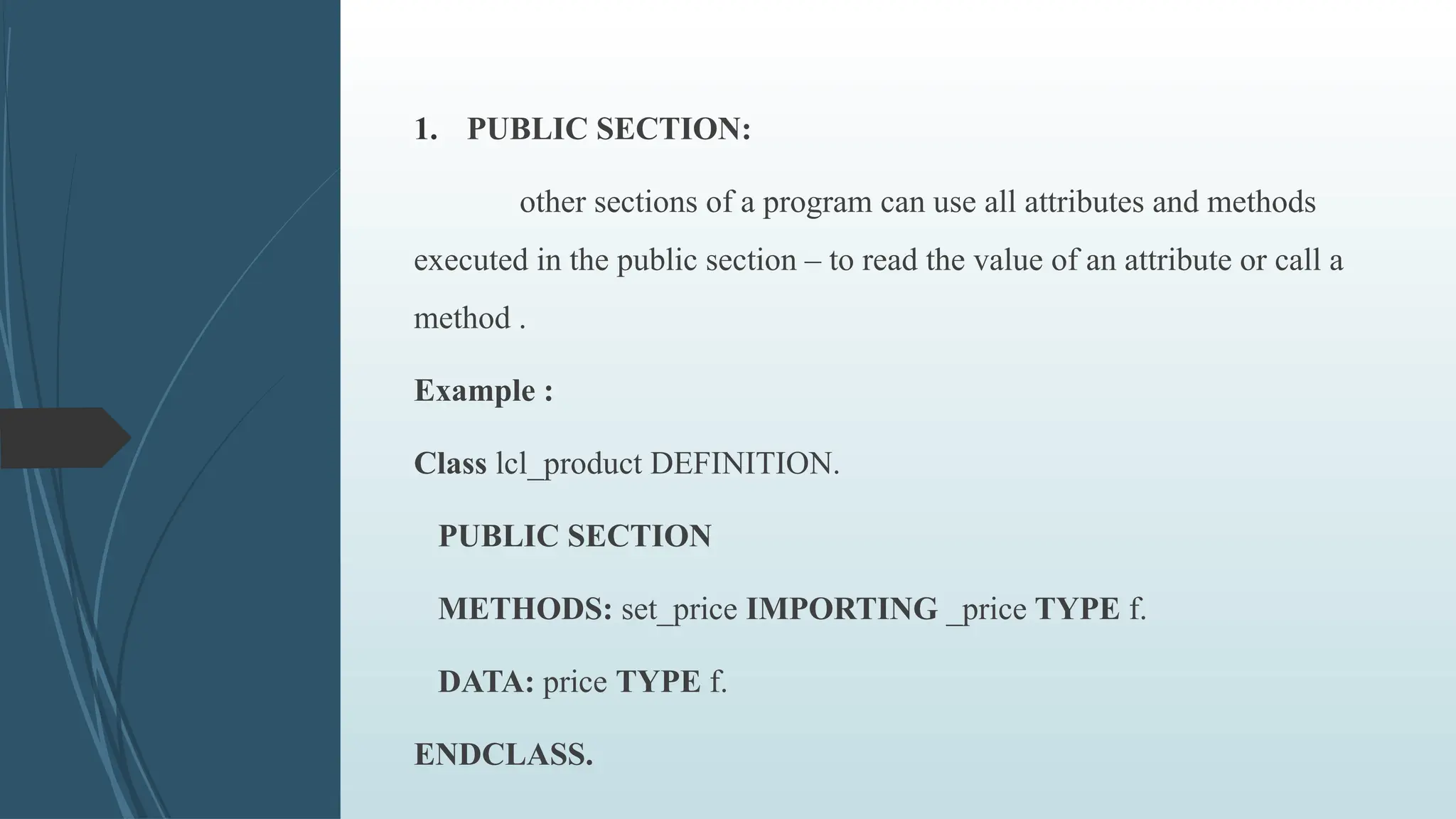 1. PUBLIC SECTION:
other sections of a program can use all attributes and methods
executed in the public section – to read the value of an attribute or call a
method .
Example :
Class lcl_product DEFINITION.
PUBLIC SECTION
METHODS: set_price IMPORTING _price TYPE f.
DATA: price TYPE f.
ENDCLASS.
 
