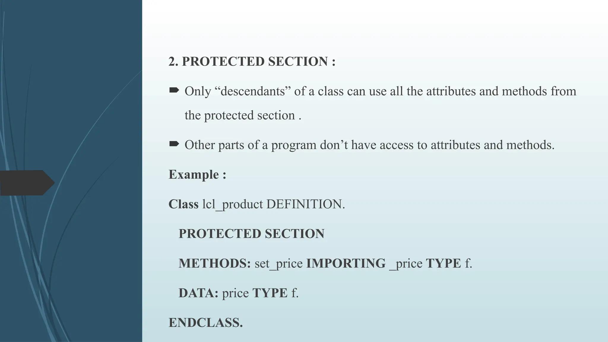 2. PROTECTED SECTION :
 Only “descendants” of a class can use all the attributes and methods from
the protected section .
 Other parts of a program don’t have access to attributes and methods.
Example :
Class lcl_product DEFINITION.
PROTECTED SECTION
METHODS: set_price IMPORTING _price TYPE f.
DATA: price TYPE f.
ENDCLASS.
 