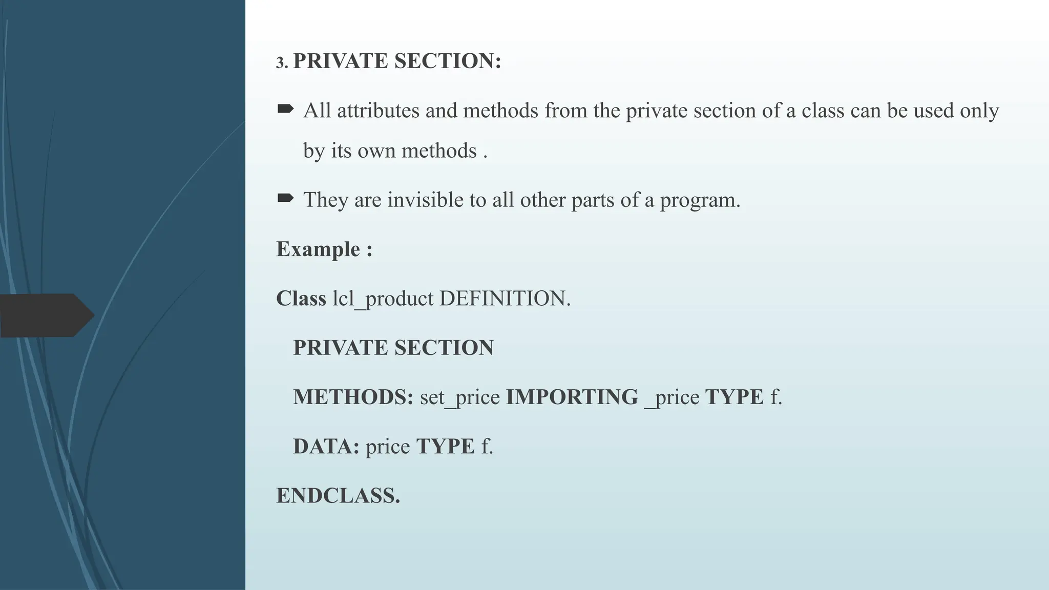 3. PRIVATE SECTION:
 All attributes and methods from the private section of a class can be used only
by its own methods .
 They are invisible to all other parts of a program.
Example :
Class lcl_product DEFINITION.
PRIVATE SECTION
METHODS: set_price IMPORTING _price TYPE f.
DATA: price TYPE f.
ENDCLASS.
 