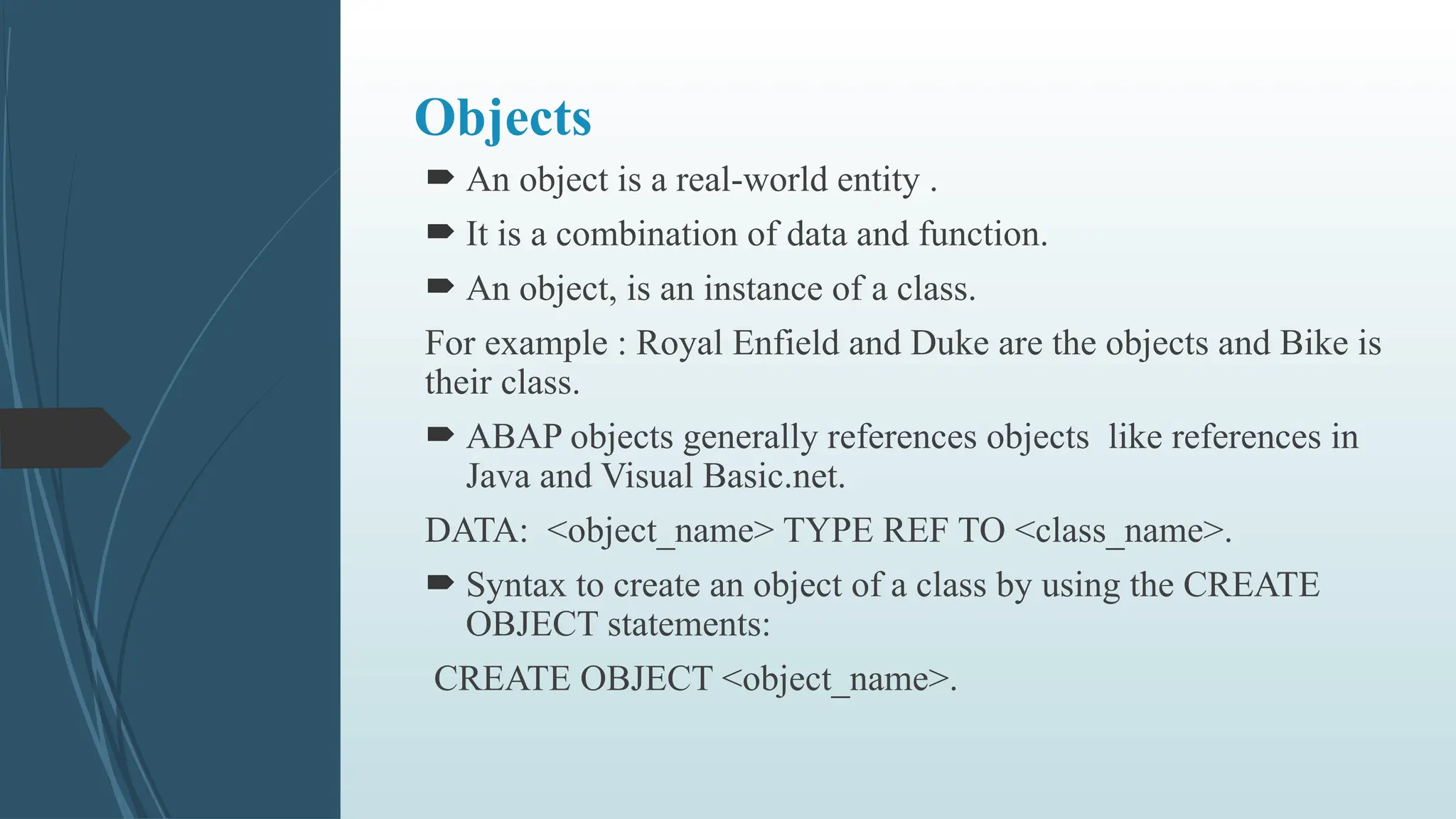Objects
 An object is a real-world entity .
 It is a combination of data and function.
 An object, is an instance of a class.
For example : Royal Enfield and Duke are the objects and Bike is
their class.
 ABAP objects generally references objects like references in
Java and Visual Basic.net.
DATA: <object_name> TYPE REF TO <class_name>.
 Syntax to create an object of a class by using the CREATE
OBJECT statements:
CREATE OBJECT <object_name>.
 