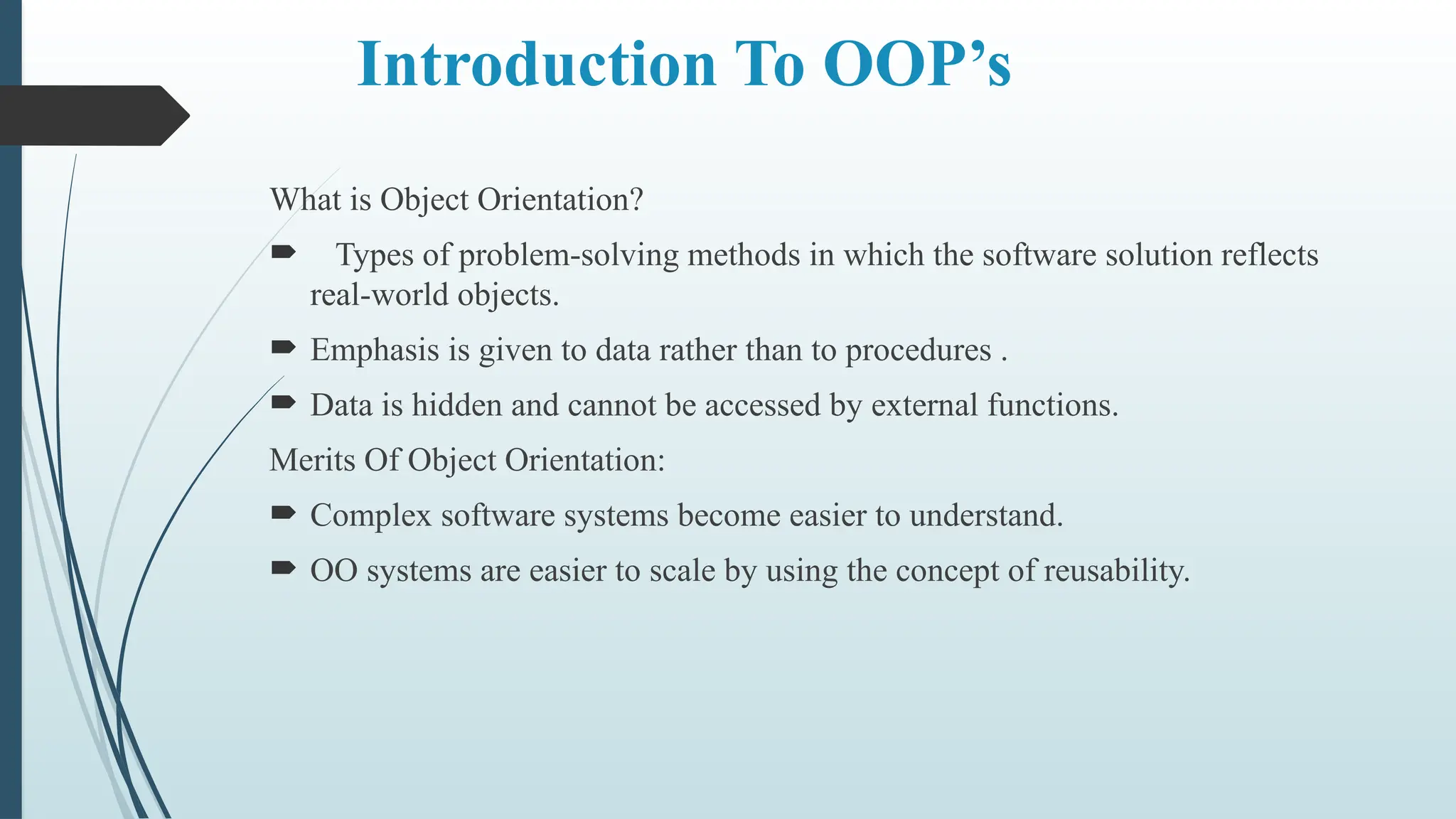 Introduction To OOP’s
What is Object Orientation?
 Types of problem-solving methods in which the software solution reflects
real-world objects.
 Emphasis is given to data rather than to procedures .
 Data is hidden and cannot be accessed by external functions.
Merits Of Object Orientation:
 Complex software systems become easier to understand.
 OO systems are easier to scale by using the concept of reusability.
 