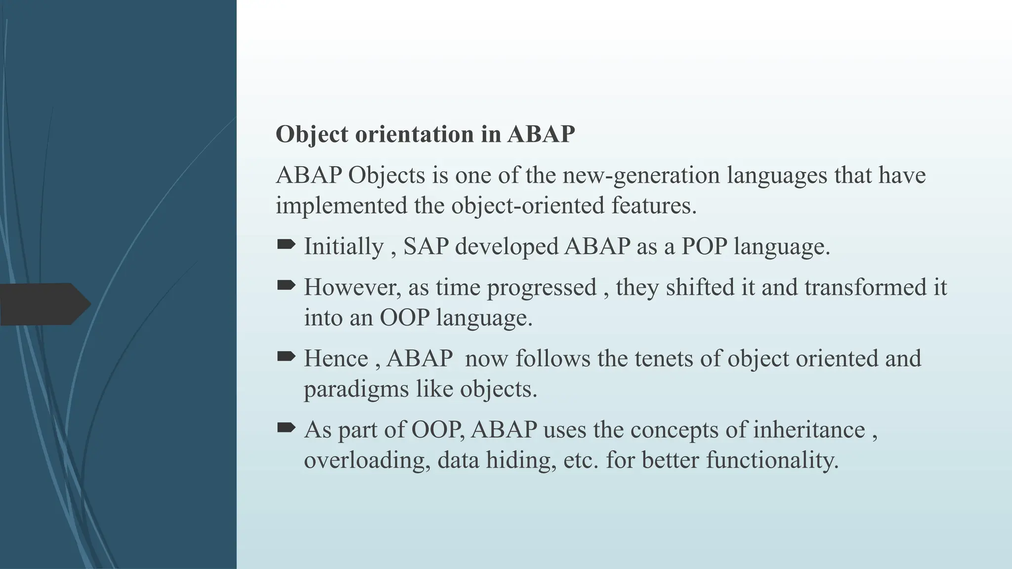 Object orientation in ABAP
ABAP Objects is one of the new-generation languages that have
implemented the object-oriented features.
 Initially , SAP developed ABAP as a POP language.
 However, as time progressed , they shifted it and transformed it
into an OOP language.
 Hence , ABAP now follows the tenets of object oriented and
paradigms like objects.
 As part of OOP, ABAP uses the concepts of inheritance ,
overloading, data hiding, etc. for better functionality.
 