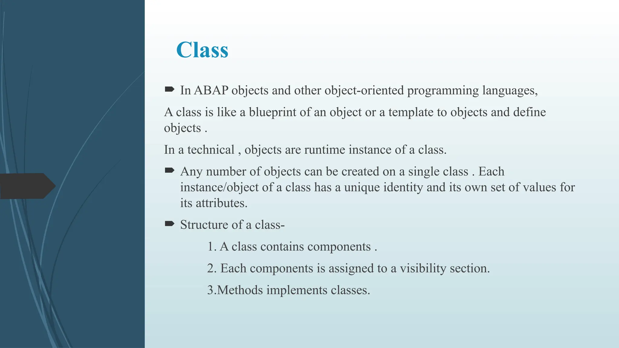 Class
 In ABAP objects and other object-oriented programming languages,
A class is like a blueprint of an object or a template to objects and define
objects .
In a technical , objects are runtime instance of a class.
 Any number of objects can be created on a single class . Each
instance/object of a class has a unique identity and its own set of values for
its attributes.
 Structure of a class-
1. A class contains components .
2. Each components is assigned to a visibility section.
3.Methods implements classes.
 
