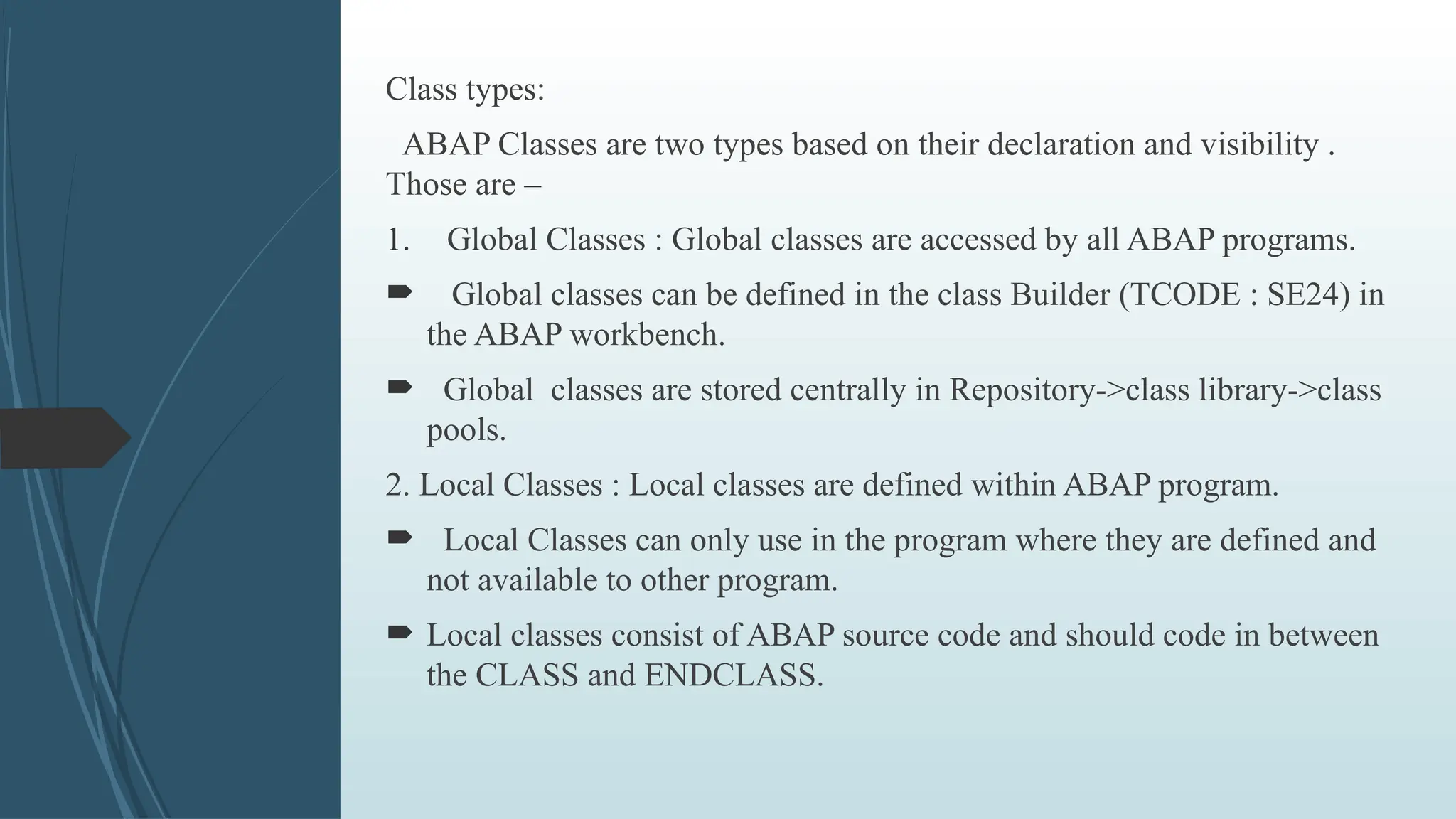 Class types:
ABAP Classes are two types based on their declaration and visibility .
Those are –
1. Global Classes : Global classes are accessed by all ABAP programs.
 Global classes can be defined in the class Builder (TCODE : SE24) in
the ABAP workbench.
 Global classes are stored centrally in Repository->class library->class
pools.
2. Local Classes : Local classes are defined within ABAP program.
 Local Classes can only use in the program where they are defined and
not available to other program.
 Local classes consist of ABAP source code and should code in between
the CLASS and ENDCLASS.
 