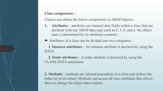 Class components –
Classes can define the below components in ABAP objects-
1. Attributes – attributes are internal data fields within a class that are
declared with any ABAP data type such as C, I, F, and n. the object
state is determined by its attributes contents.
 Attributes of a class can be divided into two categories :
1. Instance attributes – An instance attribute is declared by using the
DATA.
2. Static attributes – A static attribute is declared by using the
CLASS-DATA statements.
2. Methods – methods are internal procedures in a class and defines the
behavior of an object. Methods can access all class attributes that allows
them to change the object data content.
 