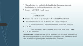  The definition of a method is declared in the class declaration and
implemented in the implementation part of a class.
 Syntax – METHOD <meth_name>.
……..
ENDMETHOD.
 We can call a method by using the CALL METHOD statement.
 The method of a class can be divided into 2 basic categories,
1. instance methods – An instance method is declared using the
METHODS.
2. static methods – A static method is declared using the CLASS-
METHODS statements.
Constructors : constructors are special methods that are called automatically
while creating an object or instantiated ( accessing the class components) first
time . Constructor gets triggered when an object is created.
 