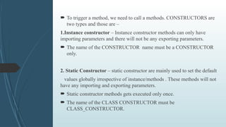  To trigger a method, we need to call a methods. CONSTRUCTORS are
two types and those are –
1.Instance constructor – Instance constructor methods can only have
importing parameters and there will not be any exporting parameters.
 The name of the CONSTRUCTOR name must be a CONSTRUCTOR
only.
2. Static Constructor – static constructor are mainly used to set the default
values globally irrespective of instance/methods . These methods will not
have any importing and exporting parameters.
 Static constructor methods gets executed only once.
 The name of the CLASS CONSTRUCTOR must be
CLASS_CONSTRUCTOR.
 