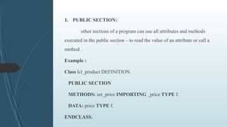 1. PUBLIC SECTION:
other sections of a program can use all attributes and methods
executed in the public section – to read the value of an attribute or call a
method .
Example :
Class lcl_product DEFINITION.
PUBLIC SECTION
METHODS: set_price IMPORTING _price TYPE f.
DATA: price TYPE f.
ENDCLASS.
 