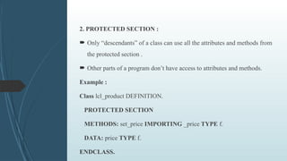 2. PROTECTED SECTION :
 Only “descendants” of a class can use all the attributes and methods from
the protected section .
 Other parts of a program don’t have access to attributes and methods.
Example :
Class lcl_product DEFINITION.
PROTECTED SECTION
METHODS: set_price IMPORTING _price TYPE f.
DATA: price TYPE f.
ENDCLASS.
 