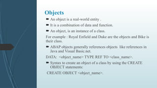 Objects
 An object is a real-world entity .
 It is a combination of data and function.
 An object, is an instance of a class.
For example : Royal Enfield and Duke are the objects and Bike is
their class.
 ABAP objects generally references objects like references in
Java and Visual Basic.net.
DATA: <object_name> TYPE REF TO <class_name>.
 Syntax to create an object of a class by using the CREATE
OBJECT statements:
CREATE OBJECT <object_name>.
 