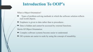 Introduction To OOP’s
What is Object Orientation?
 Types of problem-solving methods in which the software solution reflects
real-world objects.
 Emphasis is given to data rather than to procedures .
 Data is hidden and cannot be accessed by external functions.
Merits Of Object Orientation:
 Complex software systems become easier to understand.
 OO systems are easier to scale by using the concept of reusability.
 