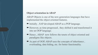 Object orientation in ABAP
ABAP Objects is one of the new-generation languages that have
implemented the object-oriented features.
 Initially , SAP developed ABAP as a POP language.
 However, as time progressed , they shifted it and transformed it
into an OOP language.
 Hence , ABAP now follows the tenets of object oriented and
paradigms like objects.
 As part of OOP, ABAP uses the concepts of inheritance ,
overloading, data hiding, etc. for better functionality.
 