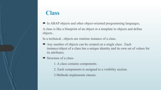 Class
 In ABAP objects and other object-oriented programming languages,
A class is like a blueprint of an object or a template to objects and define
objects .
In a technical , objects are runtime instance of a class.
 Any number of objects can be created on a single class . Each
instance/object of a class has a unique identity and its own set of values for
its attributes.
 Structure of a class-
1. A class contains components .
2. Each components is assigned to a visibility section.
3.Methods implements classes.
 