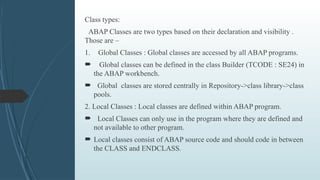 Class types:
ABAP Classes are two types based on their declaration and visibility .
Those are –
1. Global Classes : Global classes are accessed by all ABAP programs.
 Global classes can be defined in the class Builder (TCODE : SE24) in
the ABAP workbench.
 Global classes are stored centrally in Repository->class library->class
pools.
2. Local Classes : Local classes are defined within ABAP program.
 Local Classes can only use in the program where they are defined and
not available to other program.
 Local classes consist of ABAP source code and should code in between
the CLASS and ENDCLASS.
 