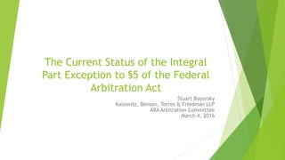 The Current Status of the Integral
Part Exception to §5 of the Federal
Arbitration Act
Stuart Boyarsky
Kasowitz, Benson, Torres & Friedman LLP
ABA Arbitration Committee
March 4, 2016
 