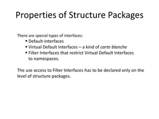Properties of Structure Packages
There are special types of interfaces:
     Default-Interfaces
     Virtual Default Interfaces – a kind of carte blanche
     Filter Interfaces that restrict Virtual Default Interfaces
      to namespaces.

The use access to Filter Interfaces has to be declared only on the
level of structure packages.
 
