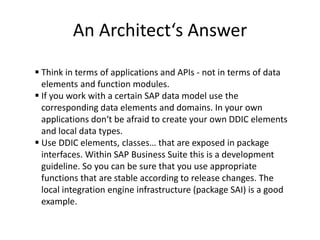 An Architect‘s Answer

 Think in terms of applications and APIs - not in terms of data
  elements and function modules.
 If you work with a certain SAP data model use the
  corresponding data elements and domains. In your own
  applications don‘t be afraid to create your own DDIC elements
  and local data types.
 Use DDIC elements, classes… that are exposed in package
  interfaces. Within SAP Business Suite this is a development
  guideline. So you can be sure that you use appropriate
  functions that are stable according to release changes. The
  local integration engine infrastructure (package SAI) is a good
  example.
 