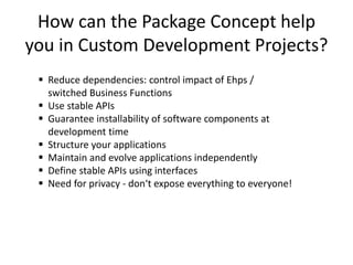 How can the Package Concept help
you in Custom Development Projects?
  Reduce dependencies: control impact of Ehps /
   switched Business Functions
  Use stable APIs
  Guarantee installability of software components at
   development time
  Structure your applications
  Maintain and evolve applications independently
  Define stable APIs using interfaces
  Need for privacy - don‘t expose everything to everyone!
 