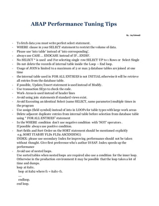 ABAP Performance Tuning Tips
By : Jay Dalwadi
- Tofetch data you must write perfect select statement.
- WHERE clause in your SELECT statement to restrict the volume of data.
- Please use ‘into table’ instead of ‘into corresponding’.
- always use CASE … ENDCASE instead of IF…ENDIF.
- No SELECT * is used and For selecting single row SELECT UP to 1 Rows or Select Single
- Do not delete the records of internal table inside the Loop – End loop.
- Usage of JOIN is limited to a maximum of 2 or max 3 database tables are joined at one
time
- the internal table used in FOR ALL ENTRIES is not INITIALotherwise it will be retrieve
all entries from the database table.
- if possible, Update/Insert statement is used instead of Modify.
- Use transaction SE30 to check the code.
- Work-Areas is used instead of header lines
- Avoid using join statements if standard views exist.
- Avoid Executing an identical Select (same SELECT, same parameter) multiple times in
the program
- Use assign (field symbol) instead of into in LOOPs for table types with large work areas
- Delete adjacent duplicate entries from internal table before selection from database table
using “ FOR ALL ENTRIES” statement
- In the WHERE condition don’t use negative condition with ‘NOT’ operators .
If possible always use positive condition.
- Sort fields and Sort Order on the SORT statement should be mentioned explicitly
e.g. SORT ITAB BY FLD1 FLD2 ASCENDING)
INDEX: please use secondary Index for improving performance should not be taken
without thought. Give first preference who’s author IS SAP. Index speeds up the
performance
- Avoid use of nested loops.
Use sorted tables when nested loops are required also use a condition for the inner loop.
Otherwise in the production environment it may be possible that the loop takes a lot of
time and dumps.
loop at itab1.
loop at itab2 where f1 = itab1-f1.
....
endloop.
end loop.
 