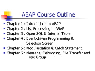 ABAP Course Outline
   Chapter   1   :
                Introduction to ABAP
   Chapter   2   :
                List Processing in ABAP
   Chapter   3   :
                Open SQL & Internal Table
   Chapter   4   :
                Event-driven Programming &
                Selection Screen
   Chapter 5 : Modularization & Catch Statement
   Chapter 6 : Message, Debugging, File Transfer and
                Type Group
 
