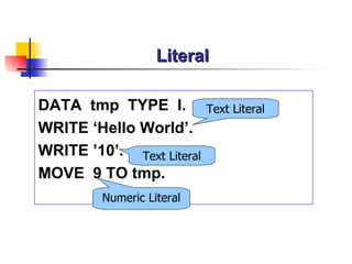 Literal

DATA tmp TYPE I.           Text Literal
WRITE ‘Hello World’.
WRITE ’10’. Text Literal
MOVE 9 TO tmp.
         Numeric Literal
 