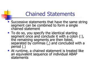 Chained Statements
   Successive statements that have the same string
    segment can be combined to form a single
    chained statement
   To do so, you specify the identical starting
    segment once and conclude it with a colon (:),
    the remaining segments are then listed,
    separated by commas (,) and concluded with a
    period (.)
   At runtime, a chained statement is treated like
    an equivalent sequence of individual ABAP
    statements
 