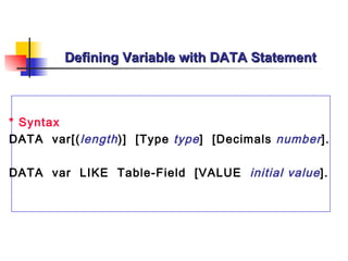 Defining Variable with DATA Statement



* Syntax
DATA var[( length )] [Type type ] [Decimals number ].

DATA var LIKE Table-Field [VALUE initial value ].
 