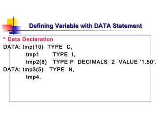 Defining Variable with DATA Statement

* Data Declaration
DATA: tmp(10) TYPE C,
        tmp1      TYPE I,
        tmp2(8) TYPE P DECIMALS 2 VALUE ‘1.50’.
DATA: tmp3(5) TYPE N,
        tmp4.
 