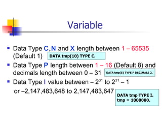 Variable

   Data Type C,N and X length between 1 – 65535
    (Default 1) DATA tmp(10) TYPE C.
   Data Type P length between 1 – 16 (Default 8) and
    decimals length between 0 – 31 DATA tmp(5) TYPE P DECIMALS 2.
   Data Type I value between – 231 to 231 – 1
    or –2,147,483,648 to 2,147,483,647
                                                DATA tmp TYPE I.
                                                tmp = 1000000.
 