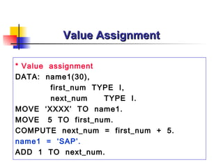 Value Assignment

* Value assignment
DATA: name1(30),
        first_num TYPE I,
        next_num    TYPE I.
MOVE ‘XXXX’ TO name1.
MOVE 5 TO first_num.
COMPUTE next_num = first_num + 5.
name1 = ‘SAP’.
ADD 1 TO next_num.
 