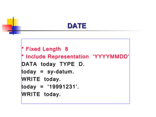 DATE


* Fixed Length 8
* Include Representation ‘YYYYMMDD’
DATA today TYPE D.
today = sy-datum.
WRITE today.
today = ‘19991231’.
WRITE today.
 