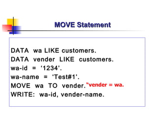 MOVE Statement


DATA wa LIKE customers.
DATA vender LIKE customers.
wa-id = ‘1234’.
wa-name = ‘Test#1’.
MOVE wa TO vender. “vender = wa.
WRITE: wa-id, vender-name.
 