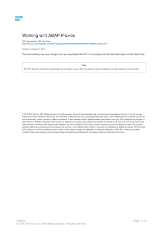 Working with ABAP Proxies
PDF download from SAP Help Portal:
http://help.sap.com/saphelp_nw73ehp1/helpdata/en/e6/6d0f3fb35c48fa9fdf5f4e70d9f37d/content.htm
Created on January 07, 2015
The documentation may have changed since you downloaded the PDF. You can always find the latest information on SAP Help Portal.
Note
This PDF document contains the selected topic and its subtopics (max. 150) in the selected structure. Subtopics from other structures are not included.
© 2015 SAP SE or an SAP affiliate company. All rights reserved. No part of this publication may be reproduced or transmitted in any form or for any purpose
without the express permission of SAP SE. The information contained herein may be changed without prior notice. Some software products marketed by SAP SE
and its distributors contain proprietary software components of other software vendors. National product specifications may vary. These materials are provided by
SAP SE and its affiliated companies ("SAP Group") for informational purposes only, without representation or warranty of any kind, and SAP Group shall not be
liable for errors or omissions with respect to the materials. The only warranties for SAP Group products and services are those that are set forth in the express
warranty statements accompanying such products and services, if any. Nothing herein should be construed as constituting an additional warranty. SAP and other
SAP products and services mentioned herein as well as their respective logos are trademarks or registered trademarks of SAP SE in Germany and other
countries. Please see www.sap.com/corporate-en/legal/copyright/index.epx#trademark for additional trademark information and notices.
Table of content
PUBLIC
© 2014 SAP SE or an SAP affiliate company. All rights reserved.
Page 1 of 10
 