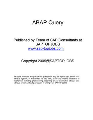 ABAP Query


Published by Team of SAP Consultants at
             SAPTOPJOBS
        www.sap-topjobs.com


         Copyright 2005@SAPTOPJOBS



All rights reserved. No part of this publication may be reproduced, stored in a
retrieval system, or transmitted in any form, or by any means electronic or
mechanical including photocopying, recording or any information storage and
retrieval system without permission in writing from SAPTOPJOBS.
 