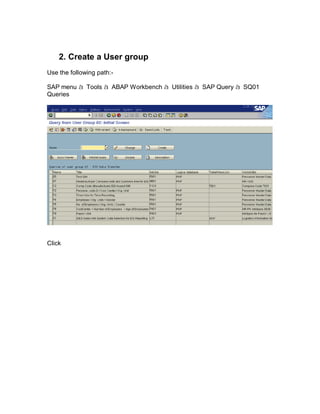 2. Create a User group
Use the following path:-

SAP menu à Tools à ABAP Workbench à Utilities à SAP Query à SQ01
Queries




Click
 