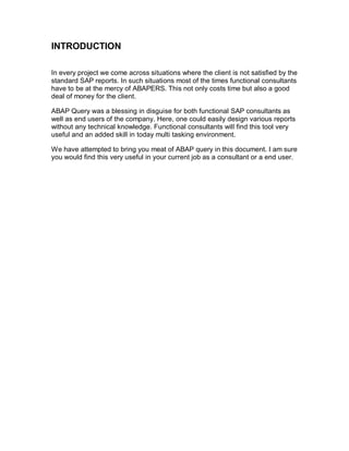 INTRODUCTION

In every project we come across situations where the client is not satisfied by the
standard SAP reports. In such situations most of the times functional consultants
have to be at the mercy of ABAPERS. This not only costs time but also a good
deal of money for the client.

ABAP Query was a blessing in disguise for both functional SAP consultants as
well as end users of the company. Here, one could easily design various reports
without any technical knowledge. Functional consultants will find this tool very
useful and an added skill in today multi tasking environment.

We have attempted to bring you meat of ABAP query in this document. I am sure
you would find this very useful in your current job as a consultant or a end user.
 
