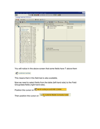 You will notice in the above screen that some fields have T above them



This means that in this field text is also available.

Now we need to select fields from the table (left hand side) to the Field
Group/data fields (right hand side).

Position the cursor on

Then position the cursor on
 
