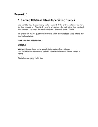 Scenario 1

  1. Finding Database tables for creating queries
  We want to view the company code segment of the entire customer masters
  in the company. Standard reports available do not give the desired
  information. Therefore we feel the need to create an ABAP Query.

  To create an ABAP query you need to know the database table where the
  information exists.

  How can that be obtained?

  Option 1

  We want to see the company code information of a customer.
  Use the relevant transaction code to see the information. In this case it is
  FD03

  Go to the company code data
 