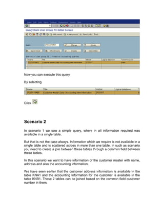 Now you can execute this query

By selecting




Click




Scenario 2
In scenario 1 we saw a simple query, where in all information required was
available in a single table.

But that is not the case always. Information which we require is not available in a
single table and is scattered across in more than one table. In such as scenario
you need to create a join between these tables through a common field between
these tables.

In this scenario we want to have information of the customer master with name,
address and also the accounting information.

We have seen earlier that the customer address information is available in the
table KNA1 and the accounting information for the customer is available in the
table KNB1. These 2 tables can be joined based on the common field customer
number in them.
 