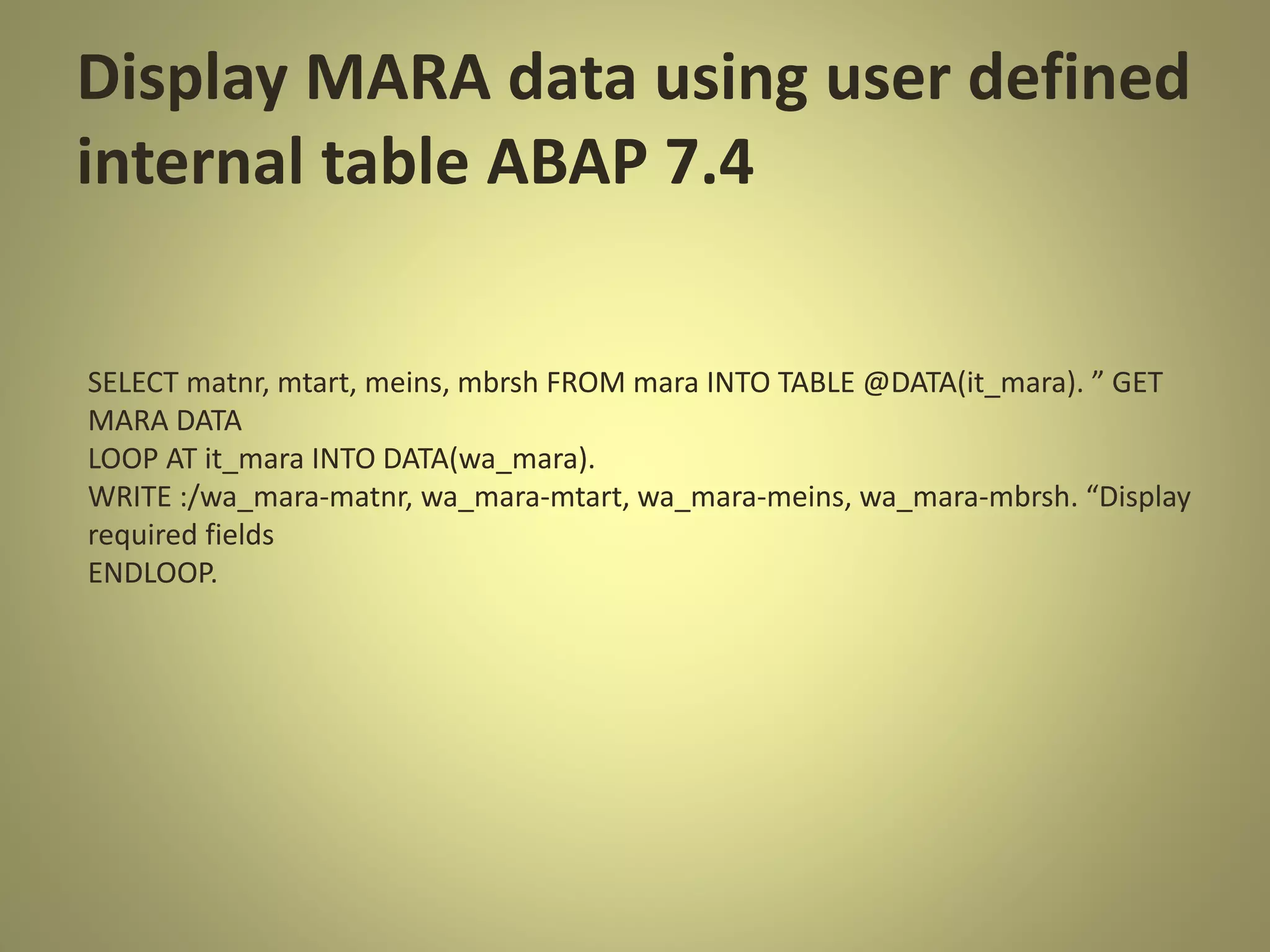 Display MARA data using user defined
internal table ABAP 7.4
SELECT matnr, mtart, meins, mbrsh FROM mara INTO TABLE @DATA(it_mara). ” GET
MARA DATA
LOOP AT it_mara INTO DATA(wa_mara).
WRITE :/wa_mara-matnr, wa_mara-mtart, wa_mara-meins, wa_mara-mbrsh. “Display
required fields
ENDLOOP.
 