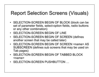 Report Selection Screens (Visuals)
• SELECTION-SCREEN BEGIN OF BLOCK (block can be
  set of parameter fields, select-option fields, radio buttons
  or any other combination)
• SELECTION-SCREEN BEGIN OF LINE
• SELECTION-SCREEN BEGIN OF SCREEN (defines
  another screen that may be called later)
• SELECTION-SCREEN BEGIN OF SCREEN <name> AS
  SUBSCREEN (defines sub screens that may be used on
  Tab pages)
• SELECTION-SCREEN BEGIN OF TABBED BLOCK
  <name>
• SELECTION-SCREEN PUSHBUTTON …
 