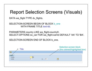 Report Selection Screens (Visuals)
DATA wa_flight TYPE dv_flights.

SELECTION-SCREEN BEGIN OF BLOCK b_one
        WITH FRAME TITLE text-tld.

PARAMETERS country LIKE wa_flight-countryfr.
SELECT-OPTIONS so_car FOR wa_flight-carrid DEFAULT 'AA' TO 'BA'.

SELECTION-SCREEN END OF BLOCK b_one.


                                          Selection-screen block
         Title                            (the colored/highlighted box)
 