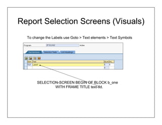 Report Selection Screens (Visuals)
  To change the Labels use Goto > Text elements > Text Symbols




       SELECTION-SCREEN BEGIN OF BLOCK b_one
               WITH FRAME TITLE text-tld.
 