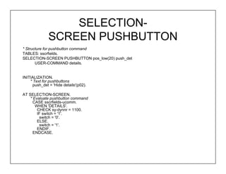 SELECTION-
              SCREEN PUSHBUTTON
* Structure for pushbutton command
TABLES: sscrfields.
SELECTION-SCREEN PUSHBUTTON pos_low(20) push_det
       USER-COMMAND details.


INITIALIZATION.
    * Text for pushbuttons
      push_det = 'Hide details'(p02).

AT SELECTION-SCREEN.
    * Evaluate pushbutton command
      CASE sscrfields-ucomm.
       WHEN 'DETAILS'.
        CHECK sy-dynnr = 1100.
        IF switch = '1'.
         switch = '0'.
        ELSE.
         switch = '1'.
        ENDIF.
      ENDCASE.
 
