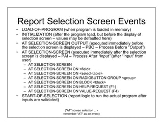 Report Selection Screen Events
•   LOAD-OF-PROGRAM (when program is loaded in memory)
•   INITIALIZATION (after the program load, but before the display of
    selection screen – values may be defaulted here)
•   AT SELECTION-SCREEN OUTPUT (executed immediately before
    the selection screen is displayed – PBO – Process Before “Output”)
•   AT SELECTION-SCREEN (executed immediately after the selection
    screen is displayed – PAI – Process After “Input” (after “Input” from
    user)
     –   AT SELECTION-SCREEN
     –   AT SELECTION-SCREEN ON <field>
     –   AT SELECTION-SCREEN ON <select-table>
     –   AT SELECTION-SCREEN ON RADIOBUTTON GROUP <group>
     –   AT SELECTION-SCREEN ON BLOCK <block>
     –   AT SELECTION-SCREEN ON HELP-REQUEST (F1)
     –   AT SELECTION-SCREEN ON VALUE-REQUEST (F4)
•   START-OF-SELECTION (report logic to run the actual program after
    inputs are validated)

                            ("AT" screen selection ... -
                           remember "AT" as an event)
 